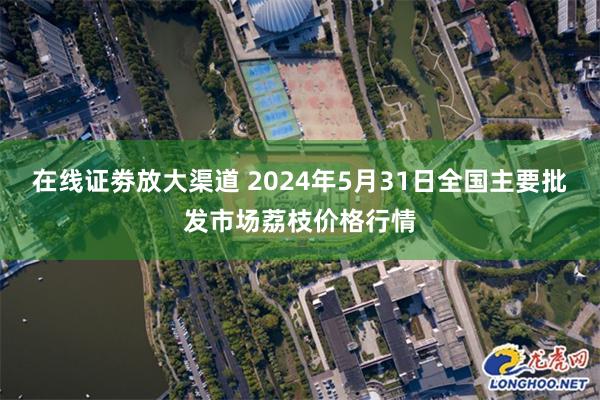 在线证劵放大渠道 2024年5月31日全国主要批发市场荔枝价格行情