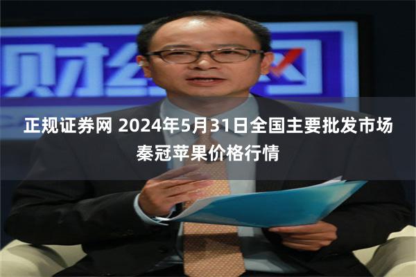 正规证券网 2024年5月31日全国主要批发市场秦冠苹果价格行情