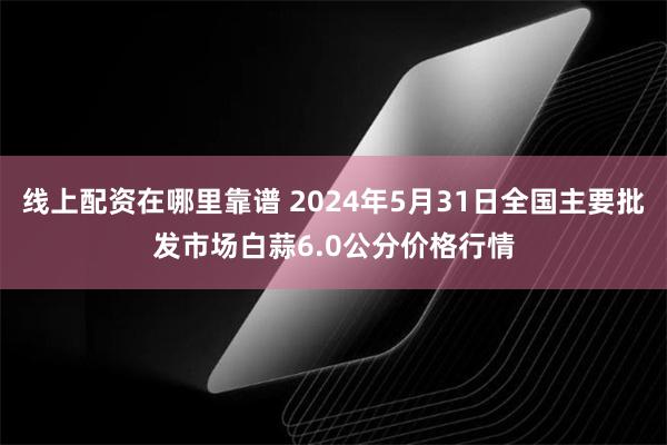 线上配资在哪里靠谱 2024年5月31日全国主要批发市场白蒜6.0公分价格行情