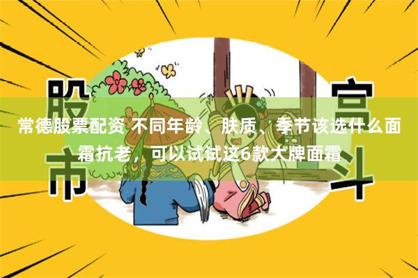 常德股票配资 不同年龄、肤质、季节该选什么面霜抗老，可以试试这6款大牌面霜