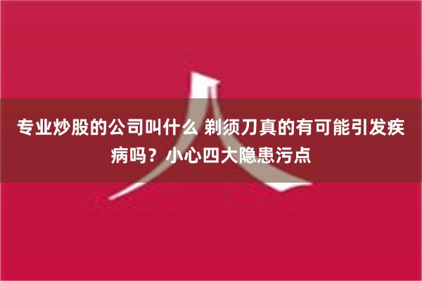 专业炒股的公司叫什么 剃须刀真的有可能引发疾病吗？小心四大隐患污点