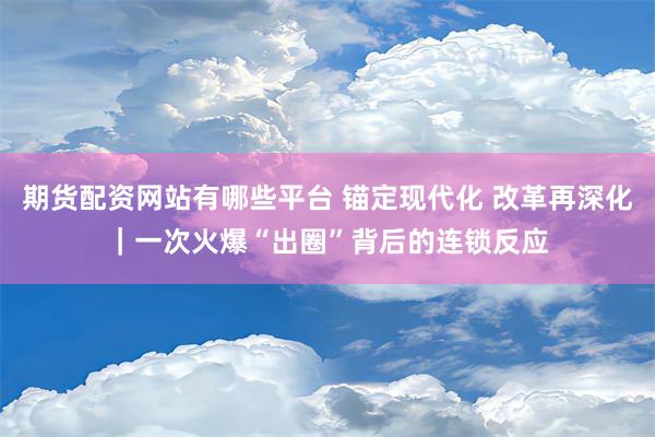 期货配资网站有哪些平台 锚定现代化 改革再深化｜一次火爆“出圈”背后的连锁反应