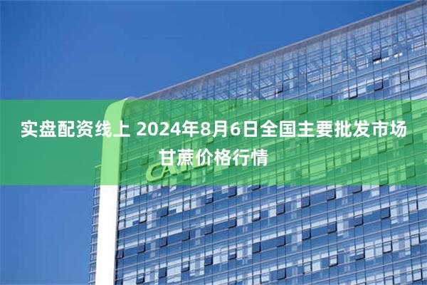 实盘配资线上 2024年8月6日全国主要批发市场甘蔗价格行情