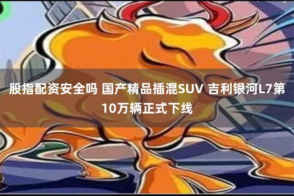 股指配资安全吗 国产精品插混SUV 吉利银河L7第10万辆正式下线