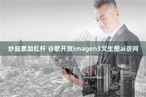 炒股票加杠杆 谷歌开放imagen3文生图ai访问