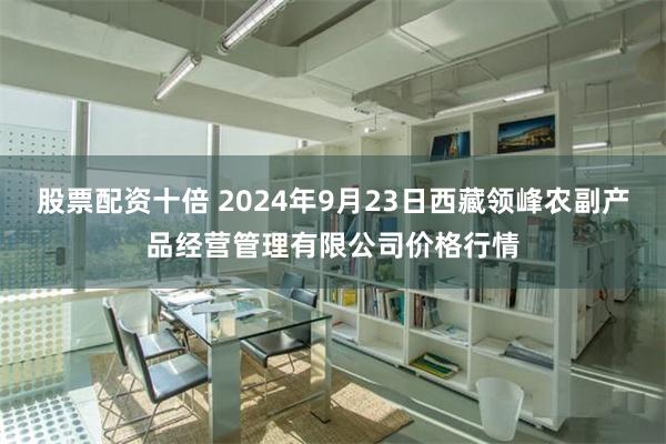 股票配资十倍 2024年9月23日西藏领峰农副产品经营管理有限公司价格行情