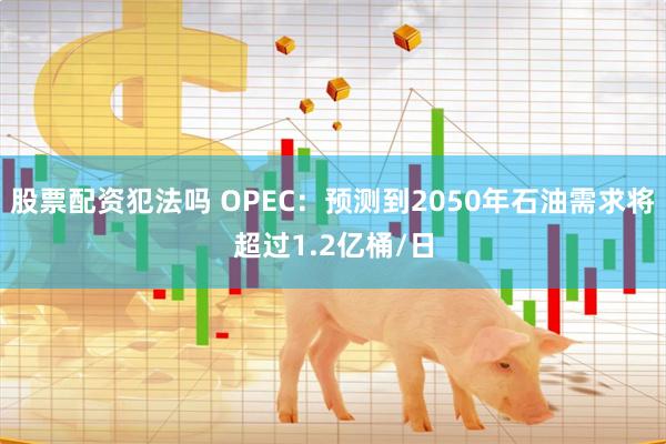 股票配资犯法吗 OPEC：预测到2050年石油需求将超过1.2亿桶/日