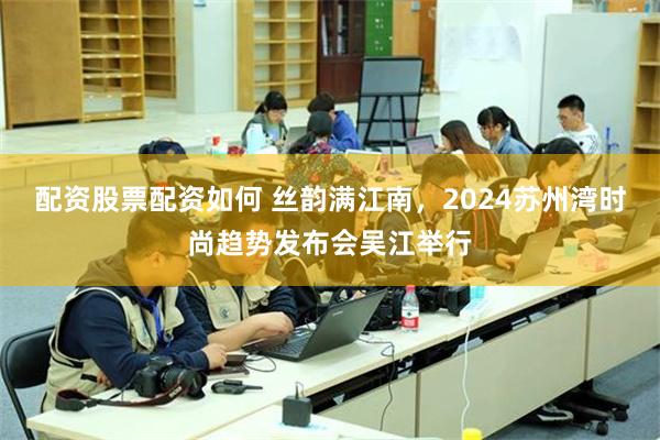 配资股票配资如何 丝韵满江南，2024苏州湾时尚趋势发布会吴江举行