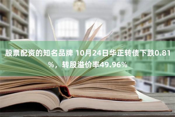 股票配资的知名品牌 10月24日华正转债下跌0.81%，转股溢价率49.96%