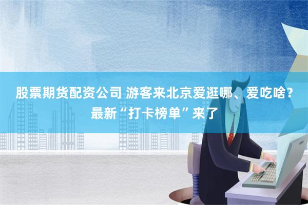 股票期货配资公司 游客来北京爱逛哪、爱吃啥？最新“打卡榜单”来了