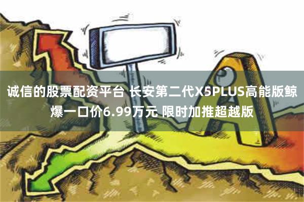 诚信的股票配资平台 长安第二代X5PLUS高能版鲸爆一口价6.99万元 限时加推超越版