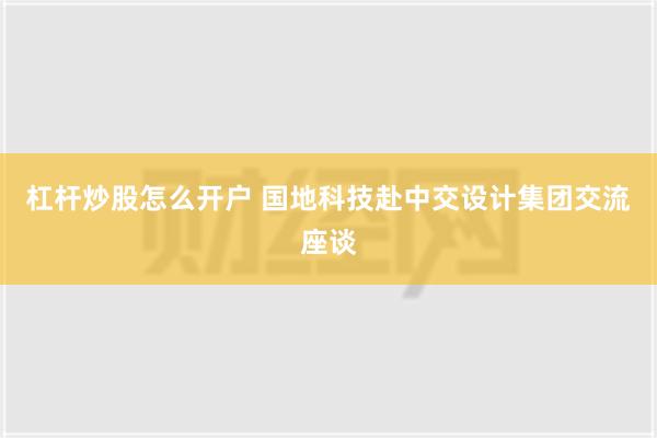 杠杆炒股怎么开户 国地科技赴中交设计集团交流座谈