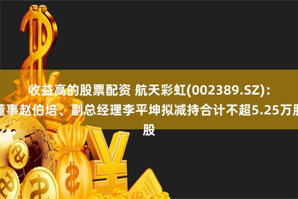 收益高的股票配资 航天彩虹(002389.SZ)：董事赵伯培、副总经理李平坤拟减持合计不超5.25万股