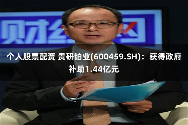 个人股票配资 贵研铂业(600459.SH)：获得政府补助1.44亿元