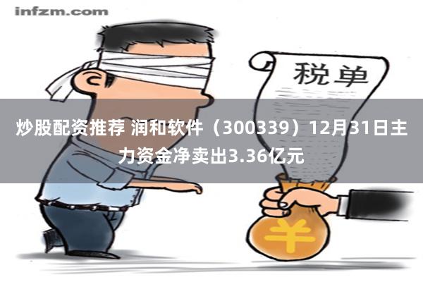 炒股配资推荐 润和软件（300339）12月31日主力资金净卖出3.36亿元