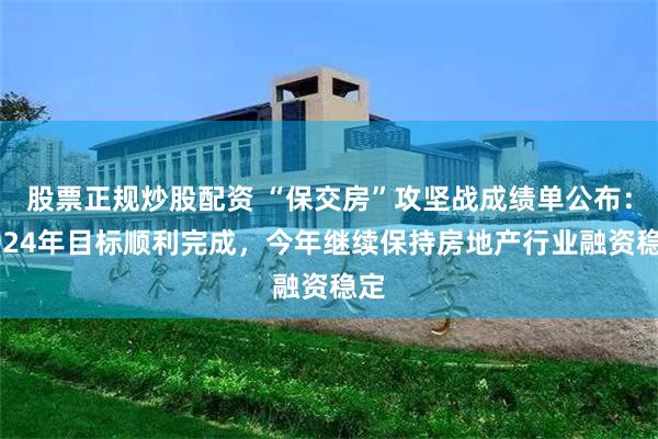 股票正规炒股配资 “保交房”攻坚战成绩单公布：2024年目标顺利完成，今年继续保持房地产行业融资稳定