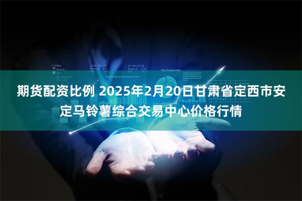 期货配资比例 2025年2月20日甘肃省定西市安定马铃薯综合交易中心价格行情